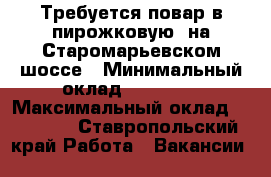 Требуется повар в пирожковую  на Старомарьевском шоссе › Минимальный оклад ­ 25 000 › Максимальный оклад ­ 30 000 - Ставропольский край Работа » Вакансии   